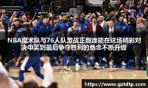 NBA魔术队与76人队激战正酣谁能在这场精彩对决中笑到最后争夺胜利的悬念不断升级