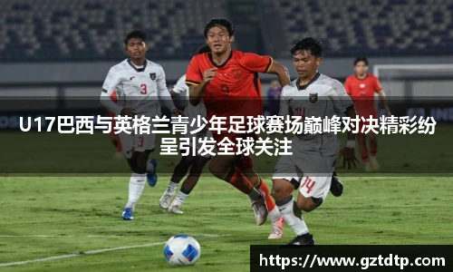 U17巴西与英格兰青少年足球赛场巅峰对决精彩纷呈引发全球关注